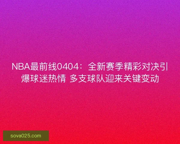 NBA最前线0404：全新赛季精彩对决引爆球迷热情 多支球队迎来关键变动